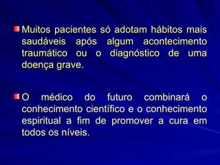 Muitos pacientes só adotam hábitos mais saudáveis após algum acontecimento traumático ou o diagnóstico de uma doença grave. O médico do futuro combinará o conhecimento científico e o conhecimento espiritual a fim de promover a cura em todos os níveis. 