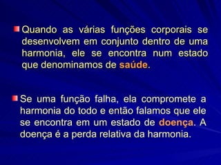 Quando as várias funções corporais se desenvolvem em conjunto dentro de uma harmonia, ele se encontra num estado que denominamos de  saúde .  Se uma função falha, ela compromete a harmonia do todo e então falamos que ele se encontra em um estado de  doença . A doença é a perda relativa da harmonia.  