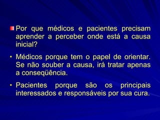 Por que médicos e pacientes precisam aprender a perceber onde está a causa inicial? Médicos porque tem o papel de orientar. Se não souber a causa, irá tratar apenas a conseqüência. Pacientes porque são os principais interessados e responsáveis por sua cura. 