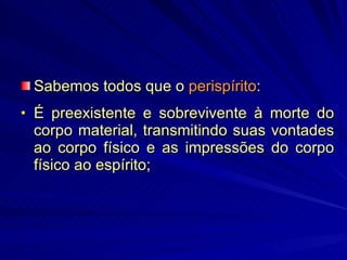 Sabemos todos que o  perispírito : É preexistente e sobrevivente à morte do corpo material, transmitindo suas vontades ao corpo físico e as impressões do corpo físico ao espírito; 