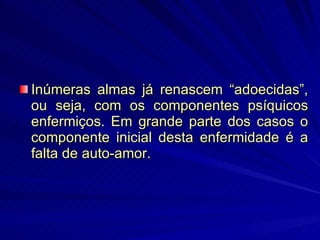 Inúmeras almas já renascem “adoecidas”, ou seja, com os componentes psíquicos enfermiços. Em grande parte dos casos o componente inicial desta enfermidade é a falta de auto-amor. 