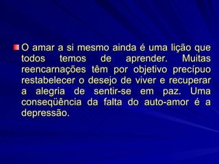 O amar a si mesmo ainda é uma lição que todos temos de aprender. Muitas reencarnações têm por objetivo precípuo restabelecer o desejo de viver e recuperar a alegria de sentir-se em paz. Uma conseqüência da falta do auto-amor é a depressão. 