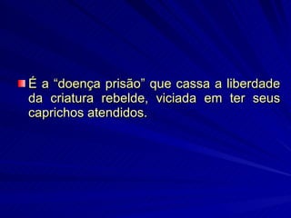 É a “doença prisão” que cassa a liberdade da criatura rebelde, viciada em ter seus caprichos atendidos. 