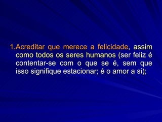 1.Acreditar que merece a felicidade , assim como todos os seres humanos ( ser feliz é contentar-se com o que se é, sem que isso signifique estacionar; é o amor a si ); 