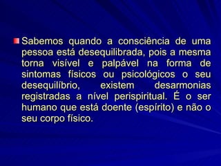 Sabemos quando a consciência de uma pessoa está desequilibrada, pois a mesma torna visível e palpável na forma de sintomas físicos ou psicológicos o seu desequilíbrio, existem desarmonias registradas a nível perispiritual. É o ser humano que está doente (espírito) e não o seu corpo físico. 