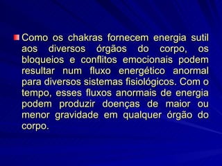 Como os chakras fornecem energia sutil aos diversos órgãos do corpo, os bloqueios e conflitos emocionais podem resultar num fluxo energético anormal para diversos sistemas fisiológicos. Com o tempo, esses fluxos anormais de energia podem produzir doenças de maior ou menor gravidade em qualquer órgão do corpo. 