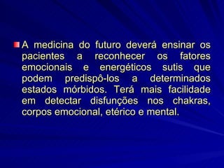 A medicina do futuro deverá ensinar os pacientes a reconhecer os fatores emocionais e energéticos sutis que podem predispô-los a determinados estados mórbidos. Terá mais facilidade em detectar disfunções nos chakras, corpos emocional, etérico e mental. 