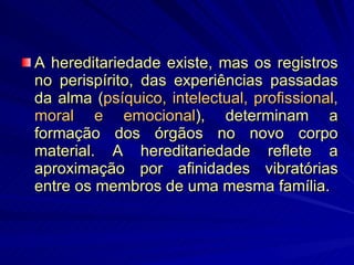 A hereditariedade existe, mas os registros no perispírito, das experiências passadas da alma ( psíquico, intelectual, profissional, moral e emocional ), determinam a formação dos órgãos no novo corpo material. A hereditariedade reflete a aproximação por afinidades vibratórias entre os membros de uma mesma família. 