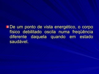 De um ponto de vista energético, o corpo físico debilitado oscila numa freqüência diferente daquela quando em estado saudável.  