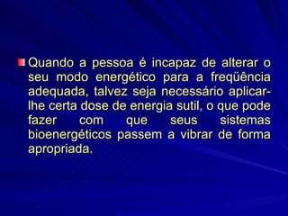 Quando a pessoa é incapaz de alterar o seu modo energético para a freqüência adequada, talvez seja necessário aplicar-lhe certa dose de energia sutil, o que pode fazer com que seus sistemas bioenergéticos passem a vibrar de forma apropriada.  