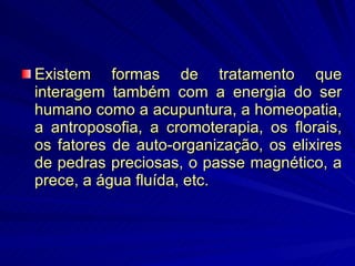 Existem formas de tratamento que interagem também com a energia do ser humano como a acupuntura, a homeopatia, a antroposofia, a cromoterapia, os florais, os fatores de auto-organização, os elixires de pedras preciosas, o passe magnético, a prece, a água fluída, etc.  