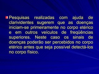 Pesquisas realizadas com ajuda de clarividentes sugerem que as doenças iniciam-se primeiramente no corpo etérico e em outros veículos de freqüências superiores. Neste caso os sinais de doenças poderão ser percebidos no corpo etérico antes que seja possível detectá-los no corpo físico.  