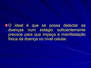 O ideal é que se possa detectar as doenças num estágio suficientemente precoce para que impeça a manifestação física da doença no nível celular. 