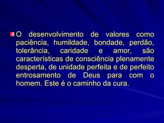 O desenvolvimento de valores como paciência, humildade, bondade, perdão, tolerância, caridade e amor, são características de consciência plenamente desperta, de unidade perfeita e de perfeito entrosamento de Deus para com o homem. Este é o caminho da cura.  