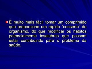 É muito mais fácil tomar um comprimido que proporcione um rápido “conserto” do organismo, do que modificar os hábitos potencialmente insalubres que possam estar contribuindo para o problema da saúde. 