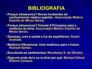 BIBLIOGRAFIA - Porque adoecemos? Novos horizontes do conhecimento médico espirita -  Associação Médico Espírita de Minas Gerais. - Porque adoecemos? Volume II Principios para a medicina da alma.  Associação Médico Espírita de Minas Gerais. - Doenças, cura e saúde a luz do espiritismo.  Geziel Andrade. - Medicina Vibracional. Uma medicino para o futuro.  Richard Gerber. - Escutando os sentimentos.  Wanderley S. de Oliveira. - Diga-me onde doi e eu te direi por quê.  Michael Odoul. Editora Campus. 