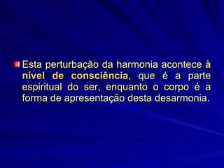 Esta perturbação da harmonia acontece  à nível de consciência , que é a parte espiritual do ser, enquanto o corpo é a forma de apresentação desta desarmonia. 
