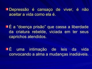 Depressão é cansaço de viver, é não aceitar a vida como ela é. É a “doença prisão” que cassa a liberdade da criatura rebelde, viciada em ter seus caprichos atendidos. É uma intimação de leis da vida convocando a alma a mudanças inadiáveis. 