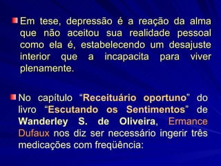 Em tese, depressão é a reação da alma que não aceitou sua realidade pessoal como ela é, estabelecendo um desajuste interior que a incapacita para viver plenamente. No capítulo “ Receituário oportuno ” do livro “ Escutando os Sentimentos ” de  Wanderley S. de Oliveira ,  Ermance Dufaux  nos diz ser necessário ingerir três medicações com freqüência: 