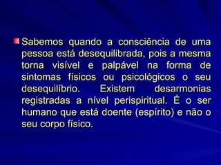 Sabemos quando a consciência de uma pessoa está desequilibrada, pois a mesma torna visível e palpável na forma de sintomas físicos ou psicológicos o seu desequilíbrio. Existem desarmonias registradas a nível perispiritual. É o ser humano que está doente (espírito) e não o seu corpo físico. 