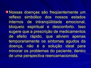 Nossas doenças são freqüentemente um reflexo simbólico dos nossos estados internos de intranqüilidade emocional, bloqueio espiritual e desconforto. Isso sugere que a prescrição de medicamentos de efeito rápido, que aliviem apenas temporariamente os sintomas agudos da doença, não é a solução ideal para minorar os problemas do paciente, dentro de uma perspectiva reencarnacionista. 
