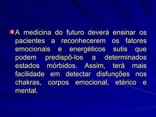 A medicina do futuro deverá ensinar os pacientes a reconhecerem os fatores emocionais e energéticos sutis que podem predispô-los a determinados estados mórbidos. Assim, terá mais facilidade em detectar disfunções nos chakras, corpos emocional, etérico e mental. 