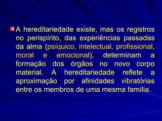 A hereditariedade existe, mas os registros no perispírito, das experiências passadas da alma ( psíquico, intelectual, profissional, moral e emocional ), determinam a formação dos órgãos no novo corpo material. A hereditariedade reflete a aproximação por afinidades vibratórias entre os membros de uma mesma família. 