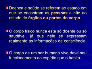 Doença e saúde se referem ao estado em que se encontram as  pessoas   e não ao estado de  órgãos ou partes do corpo .  O corpo físico nunca está só doente ou só saudável, já que nele se expressam realmente as informações da consciência.  O corpo de um ser humano vivo deve seu funcionamento ao espírito que o habita.   