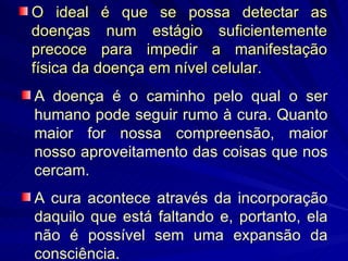 O ideal é que se possa detectar as doenças num estágio suficientemente precoce para impedir a manifestação física da doença em nível celular. A doença é o caminho pelo qual o ser humano pode seguir rumo à cura. Quanto maior for nossa compreensão, maior nosso aproveitamento das coisas que nos cercam.  A cura acontece através da incorporação daquilo que está faltando e, portanto, ela não é possível sem uma expansão da consciência.  