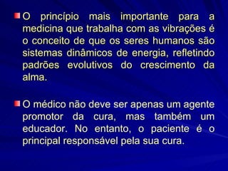 O princípio mais importante para a medicina que trabalha com as vibrações é o conceito de que os seres humanos são sistemas dinâmicos de energia, refletindo padrões evolutivos do crescimento da alma. O médico não deve ser apenas um agente promotor da cura, mas também um educador. No entanto, o paciente é o principal responsável pela sua cura. 