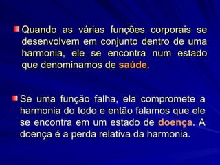 Quando as várias funções corporais se desenvolvem em conjunto dentro de uma harmonia, ele se encontra num estado que denominamos de  saúde .  Se uma função falha, ela compromete a harmonia do todo e então falamos que ele se encontra em um estado de  doença . A doença é a perda relativa da harmonia.  