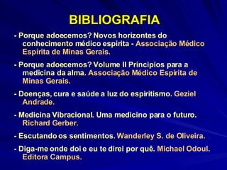 BIBLIOGRAFIA - Porque adoecemos? Novos horizontes do conhecimento médico espirita -  Associação Médico Espírita de Minas Gerais. - Porque adoecemos? Volume II Principios para a medicina da alma.  Associação Médico Espírita de Minas Gerais. - Doenças, cura e saúde a luz do espiritismo.  Geziel Andrade. - Medicina Vibracional. Uma medicino para o futuro.  Richard Gerber. - Escutando os sentimentos.  Wanderley S. de Oliveira. - Diga-me onde doi e eu te direi por quê.  Michael Odoul. Editora Campus. 