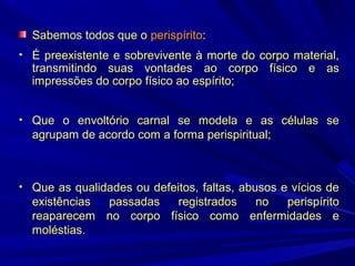 Sabemos todos que o perispírito:
• É preexistente e sobrevivente à morte do corpo material,

transmitindo suas vontades ao corpo físico e as
impressões do corpo físico ao espírito;

• Que o envoltório carnal se modela e as células se

agrupam de acordo com a forma perispiritual;

• Que as qualidades ou defeitos, faltas, abusos e vícios de

existências
passadas
registrados
no
perispírito
reaparecem no corpo físico como enfermidades e
moléstias.

 
