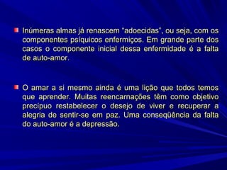 Inúmeras almas já renascem “adoecidas”, ou seja, com os
componentes psíquicos enfermiços. Em grande parte dos
casos o componente inicial dessa enfermidade é a falta
de auto-amor.

O amar a si mesmo ainda é uma lição que todos temos
que aprender. Muitas reencarnações têm como objetivo
precípuo restabelecer o desejo de viver e recuperar a
alegria de sentir-se em paz. Uma conseqüência da falta
do auto-amor é a depressão.

 