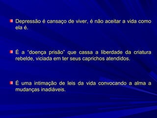 Depressão é cansaço de viver, é não aceitar a vida como
ela é.

É a “doença prisão” que cassa a liberdade da criatura
rebelde, viciada em ter seus caprichos atendidos.

É uma intimação de leis da vida convocando a alma a
mudanças inadiáveis.

 