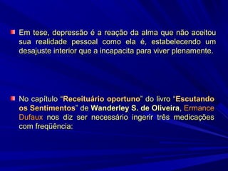 Em tese, depressão é a reação da alma que não aceitou
sua realidade pessoal como ela é, estabelecendo um
desajuste interior que a incapacita para viver plenamente.

No capítulo “Receituário oportuno” do livro “Escutando
os Sentimentos” de Wanderley S. de Oliveira, Ermance
Dufaux nos diz ser necessário ingerir três medicações
com freqüência:

 