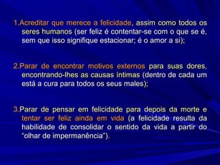 1.Acreditar que merece a felicidade, assim como todos os
seres humanos (ser feliz é contentar-se com o que se é,
sem que isso signifique estacionar; é o amor a si);
2.Parar de encontrar motivos externos para suas dores,
encontrando-lhes as causas íntimas (dentro de cada um
está a cura para todos os seus males);
3.Parar de pensar em felicidade para depois da morte e
tentar ser feliz ainda em vida (a felicidade resulta da
habilidade de consolidar o sentido da vida a partir do
“olhar de impermanência”).

 