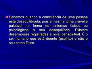 Sabemos quando a consciência de uma pessoa
está desequilibrada, pois a mesma torna visível e
palpável na forma de sintomas físicos ou
psicológicos o seu desequilíbrio. Existem
desarmonias registradas a nível perispiritual. É o
ser humano que está doente (espírito) e não o
seu corpo físico.

 