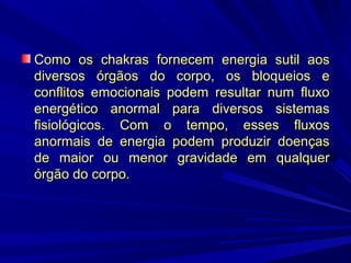 Como os chakras fornecem energia sutil aos
diversos órgãos do corpo, os bloqueios e
conflitos emocionais podem resultar num fluxo
energético anormal para diversos sistemas
fisiológicos. Com o tempo, esses fluxos
anormais de energia podem produzir doenças
de maior ou menor gravidade em qualquer
órgão do corpo.

 