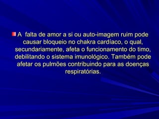 A falta de amor a si ou auto-imagem ruim pode
causar bloqueio no chakra cardíaco, o qual,
secundariamente, afeta o funcionamento do timo,
debilitando o sistema imunológico. Também pode
afetar os pulmões contribuindo para as doenças
respiratórias.

 
