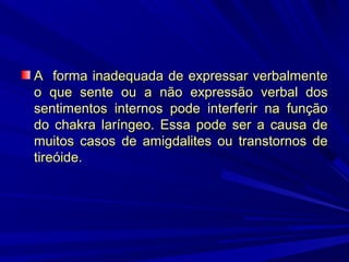 A forma inadequada de expressar verbalmente
o que sente ou a não expressão verbal dos
sentimentos internos pode interferir na função
do chakra laríngeo. Essa pode ser a causa de
muitos casos de amigdalites ou transtornos de
tireóide.

 