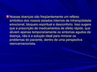 Nossas doenças são freqüentemente um reflexo
simbólico dos nossos estados internos de intranqüilidade
emocional, bloqueio espiritual e desconforto. Isso sugere
que a prescrição de medicamentos de efeito rápido, que
aliviem apenas temporariamente os sintomas agudos da
doença, não é a solução ideal para minorar os
problemas do paciente, dentro de uma perspectiva
reencarnacionista.

 
