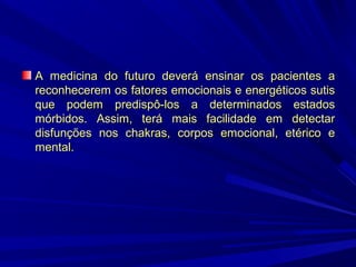 A medicina do futuro deverá ensinar os pacientes a
reconhecerem os fatores emocionais e energéticos sutis
que podem predispô-los a determinados estados
mórbidos. Assim, terá mais facilidade em detectar
disfunções nos chakras, corpos emocional, etérico e
mental.

 