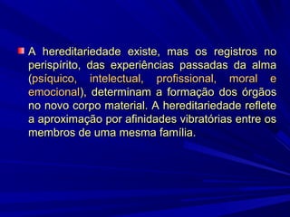 A hereditariedade existe, mas os registros no
perispírito, das experiências passadas da alma
(psíquico, intelectual, profissional, moral e
emocional), determinam a formação dos órgãos
no novo corpo material. A hereditariedade reflete
a aproximação por afinidades vibratórias entre os
membros de uma mesma família.

 