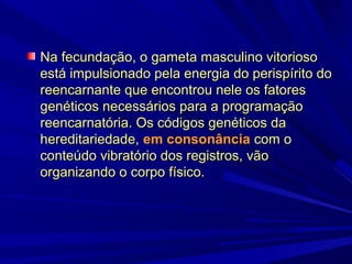 Na fecundação, o gameta masculino vitorioso
está impulsionado pela energia do perispírito do
reencarnante que encontrou nele os fatores
genéticos necessários para a programação
reencarnatória. Os códigos genéticos da
hereditariedade, em consonância com o
conteúdo vibratório dos registros, vão
organizando o corpo físico.

 