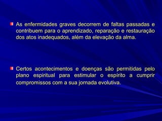 As enfermidades graves decorrem de faltas passadas e
contribuem para o aprendizado, reparação e restauração
dos atos inadequados, além da elevação da alma.

Certos acontecimentos e doenças são permitidas pelo
plano espiritual para estimular o espírito a cumprir
compromissos com a sua jornada evolutiva.

 