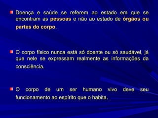 Doença e saúde se referem ao estado em que se
encontram as pessoas e não ao estado de órgãos ou
partes do corpo.

O corpo físico nunca está só doente ou só saudável, já
que nele se expressam realmente as informações da
consciência.

O corpo de um ser humano vivo
funcionamento ao espírito que o habita.

deve

seu

 