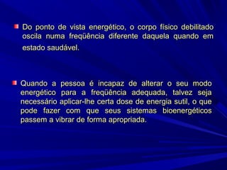 Do ponto de vista energético, o corpo físico debilitado
oscila numa freqüência diferente daquela quando em
estado saudável.

Quando a pessoa é incapaz de alterar o seu modo
energético para a freqüência adequada, talvez seja
necessário aplicar-lhe certa dose de energia sutil, o que
pode fazer com que seus sistemas bioenergéticos
passem a vibrar de forma apropriada.

 