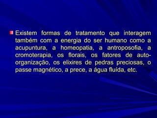 Existem formas de tratamento que interagem
também com a energia do ser humano como a
acupuntura, a homeopatia, a antroposofia, a
cromoterapia, os florais, os fatores de autoorganização, os elixires de pedras preciosas, o
passe magnético, a prece, a água fluída, etc.

 