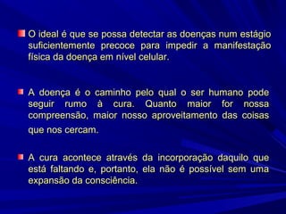 O ideal é que se possa detectar as doenças num estágio
suficientemente precoce para impedir a manifestação
física da doença em nível celular.

A doença é o caminho pelo qual o ser humano pode
seguir rumo à cura. Quanto maior for nossa
compreensão, maior nosso aproveitamento das coisas
que nos cercam.
A cura acontece através da incorporação daquilo que
está faltando e, portanto, ela não é possível sem uma
expansão da consciência.

 